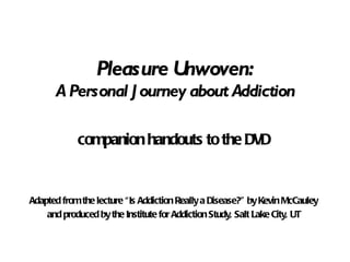 Pleasure Unwoven: A Personal Journey about Addiction companion handouts to the DVD Adapted from the lecture “Is Addiction Really a Disease?” by Kevin McCauley and produced by the Institute for Addiction Study, Salt Lake City, UT 