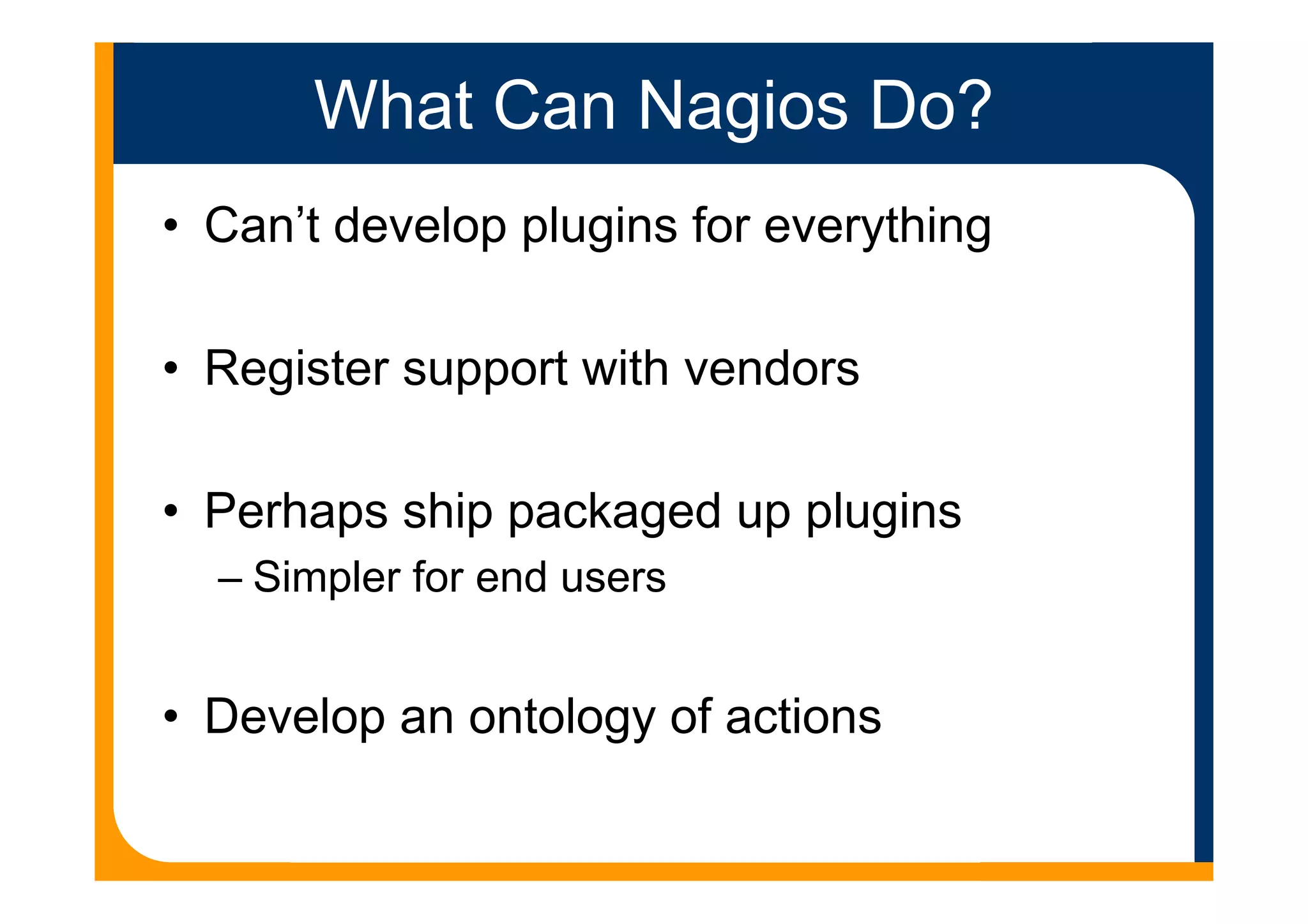 What Can Nagios Do?
• Can’t develop plugins for everything
• Register support with vendors
• Perhaps ship packaged up plugins
– Simpler for end users
• Develop an ontology of actions
 