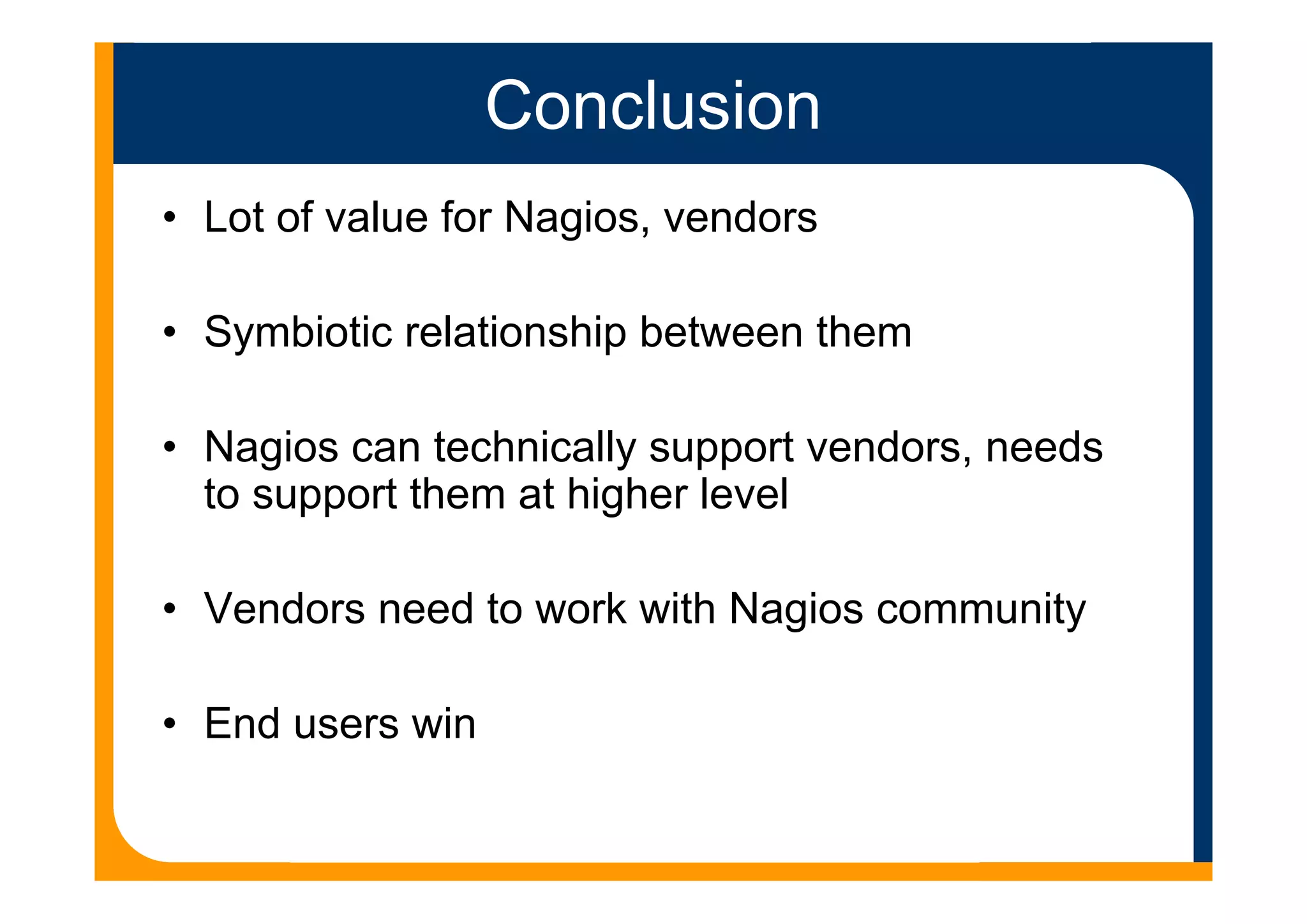 Conclusion
• Lot of value for Nagios, vendors
• Symbiotic relationship between them
• Nagios can technically support vendors, needs
to support them at higher level
• Vendors need to work with Nagios community
• End users win
 