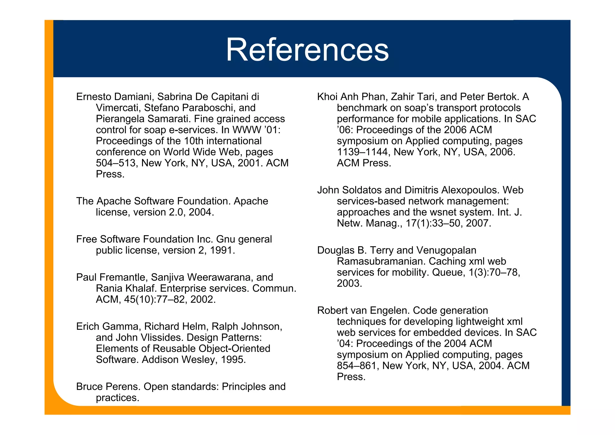 References
Ernesto Damiani, Sabrina De Capitani di
Vimercati, Stefano Paraboschi, and
Pierangela Samarati. Fine grained access
control for soap e-services. In WWW ’01:
Proceedings of the 10th international
conference on World Wide Web, pages
504–513, New York, NY, USA, 2001. ACM
Press.
The Apache Software Foundation. Apache
license, version 2.0, 2004.
Free Software Foundation Inc. Gnu general
public license, version 2, 1991.
Paul Fremantle, Sanjiva Weerawarana, and
Rania Khalaf. Enterprise services. Commun.
ACM, 45(10):77–82, 2002.
Erich Gamma, Richard Helm, Ralph Johnson,
and John Vlissides. Design Patterns:
Elements of Reusable Object-Oriented
Software. Addison Wesley, 1995.
Bruce Perens. Open standards: Principles and
practices.
Khoi Anh Phan, Zahir Tari, and Peter Bertok. A
benchmark on soap’s transport protocols
performance for mobile applications. In SAC
’06: Proceedings of the 2006 ACM
symposium on Applied computing, pages
1139–1144, New York, NY, USA, 2006.
ACM Press.
John Soldatos and Dimitris Alexopoulos. Web
services-based network management:
approaches and the wsnet system. Int. J.
Netw. Manag., 17(1):33–50, 2007.
Douglas B. Terry and Venugopalan
Ramasubramanian. Caching xml web
services for mobility. Queue, 1(3):70–78,
2003.
Robert van Engelen. Code generation
techniques for developing lightweight xml
web services for embedded devices. In SAC
’04: Proceedings of the 2004 ACM
symposium on Applied computing, pages
854–861, New York, NY, USA, 2004. ACM
Press.
 