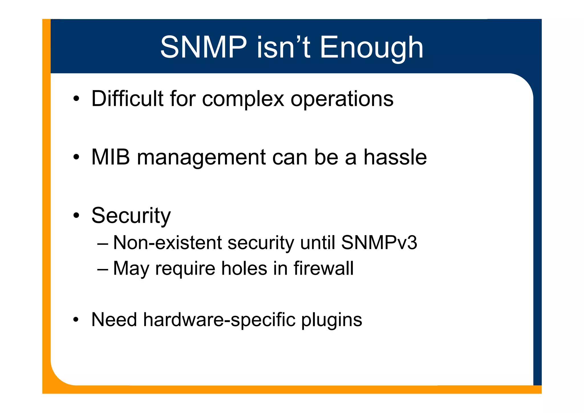 SNMP isn’t Enough
• Difficult for complex operations
• MIB management can be a hassle
• Security
– Non-existent security until SNMPv3
– May require holes in firewall
• Need hardware-specific plugins
 