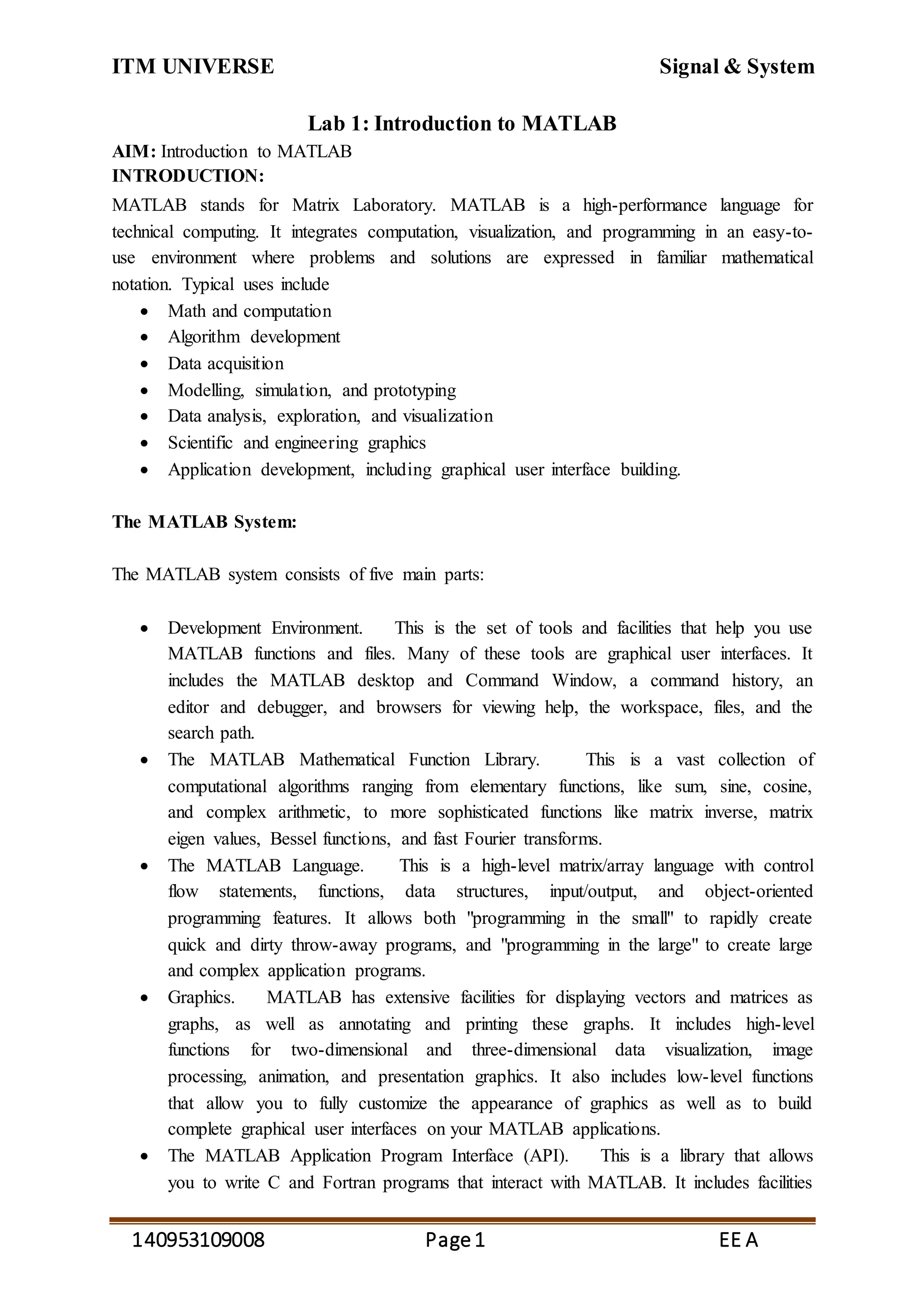 ITM UNIVERSE Signal & System
140953109008 Page1 EE A
Lab 1: Introduction to MATLAB
AIM: Introduction to MATLAB
INTRODUCTION:
MATLAB stands for Matrix Laboratory. MATLAB is a high-performance language for
technical computing. It integrates computation, visualization, and programming in an easy-to-
use environment where problems and solutions are expressed in familiar mathematical
notation. Typical uses include
 Math and computation
 Algorithm development
 Data acquisition
 Modelling, simulation, and prototyping
 Data analysis, exploration, and visualization
 Scientific and engineering graphics
 Application development, including graphical user interface building.
The MATLAB System:
The MATLAB system consists of five main parts:
 Development Environment. This is the set of tools and facilities that help you use
MATLAB functions and files. Many of these tools are graphical user interfaces. It
includes the MATLAB desktop and Command Window, a command history, an
editor and debugger, and browsers for viewing help, the workspace, files, and the
search path.
 The MATLAB Mathematical Function Library. This is a vast collection of
computational algorithms ranging from elementary functions, like sum, sine, cosine,
and complex arithmetic, to more sophisticated functions like matrix inverse, matrix
eigen values, Bessel functions, and fast Fourier transforms.
 The MATLAB Language. This is a high-level matrix/array language with control
flow statements, functions, data structures, input/output, and object-oriented
programming features. It allows both "programming in the small" to rapidly create
quick and dirty throw-away programs, and "programming in the large" to create large
and complex application programs.
 Graphics. MATLAB has extensive facilities for displaying vectors and matrices as
graphs, as well as annotating and printing these graphs. It includes high-level
functions for two-dimensional and three-dimensional data visualization, image
processing, animation, and presentation graphics. It also includes low-level functions
that allow you to fully customize the appearance of graphics as well as to build
complete graphical user interfaces on your MATLAB applications.
 The MATLAB Application Program Interface (API). This is a library that allows
you to write C and Fortran programs that interact with MATLAB. It includes facilities
 