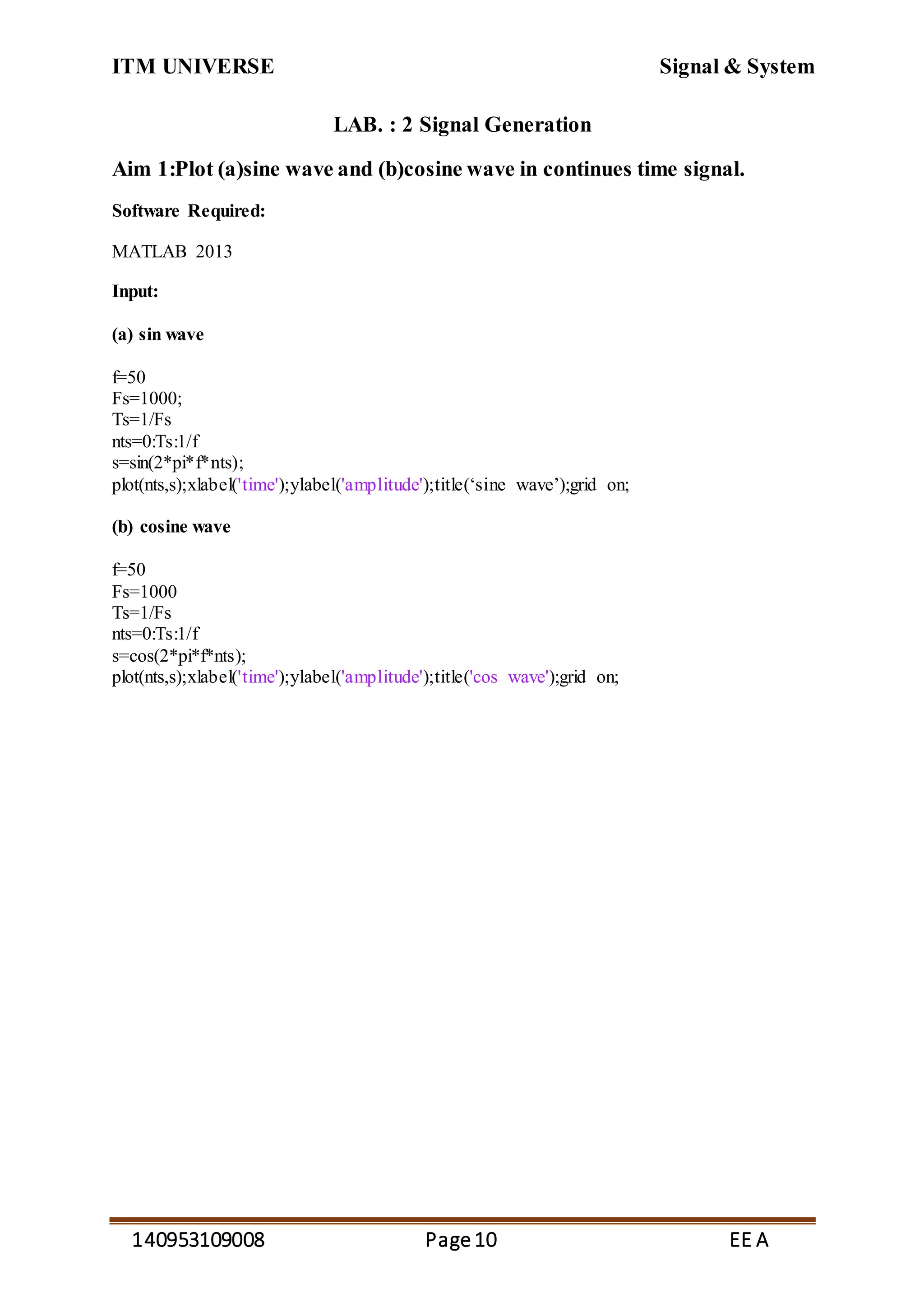 ITM UNIVERSE Signal & System
140953109008 Page10 EE A
LAB. : 2 Signal Generation
Aim 1:Plot (a)sine wave and (b)cosine wave in continues time signal.
Software Required:
MATLAB 2013
Input:
(a) sin wave
f=50
Fs=1000;
Ts=1/Fs
nts=0:Ts:1/f
s=sin(2*pi*f*nts);
plot(nts,s);xlabel('time');ylabel('amplitude');title(‘sine wave’);grid on;
(b) cosine wave
f=50
Fs=1000
Ts=1/Fs
nts=0:Ts:1/f
s=cos(2*pi*f*nts);
plot(nts,s);xlabel('time');ylabel('amplitude');title('cos wave');grid on;
 