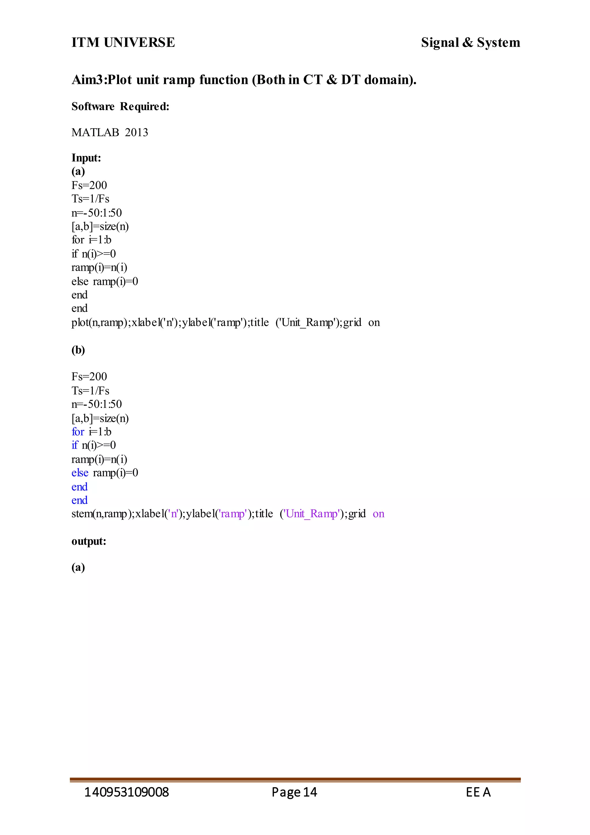 ITM UNIVERSE Signal & System
140953109008 Page14 EE A
Aim3:Plot unit ramp function (Both in CT & DT domain).
Software Required:
MATLAB 2013
Input:
(a)
Fs=200
Ts=1/Fs
n=-50:1:50
[a,b]=size(n)
for i=1:b
if n(i)>=0
ramp(i)=n(i)
else ramp(i)=0
end
end
plot(n,ramp);xlabel('n');ylabel('ramp');title ('Unit_Ramp');grid on
(b)
Fs=200
Ts=1/Fs
n=-50:1:50
[a,b]=size(n)
for i=1:b
if n(i)>=0
ramp(i)=n(i)
else ramp(i)=0
end
end
stem(n,ramp);xlabel('n');ylabel('ramp');title ('Unit_Ramp');grid on
output:
(a)
 