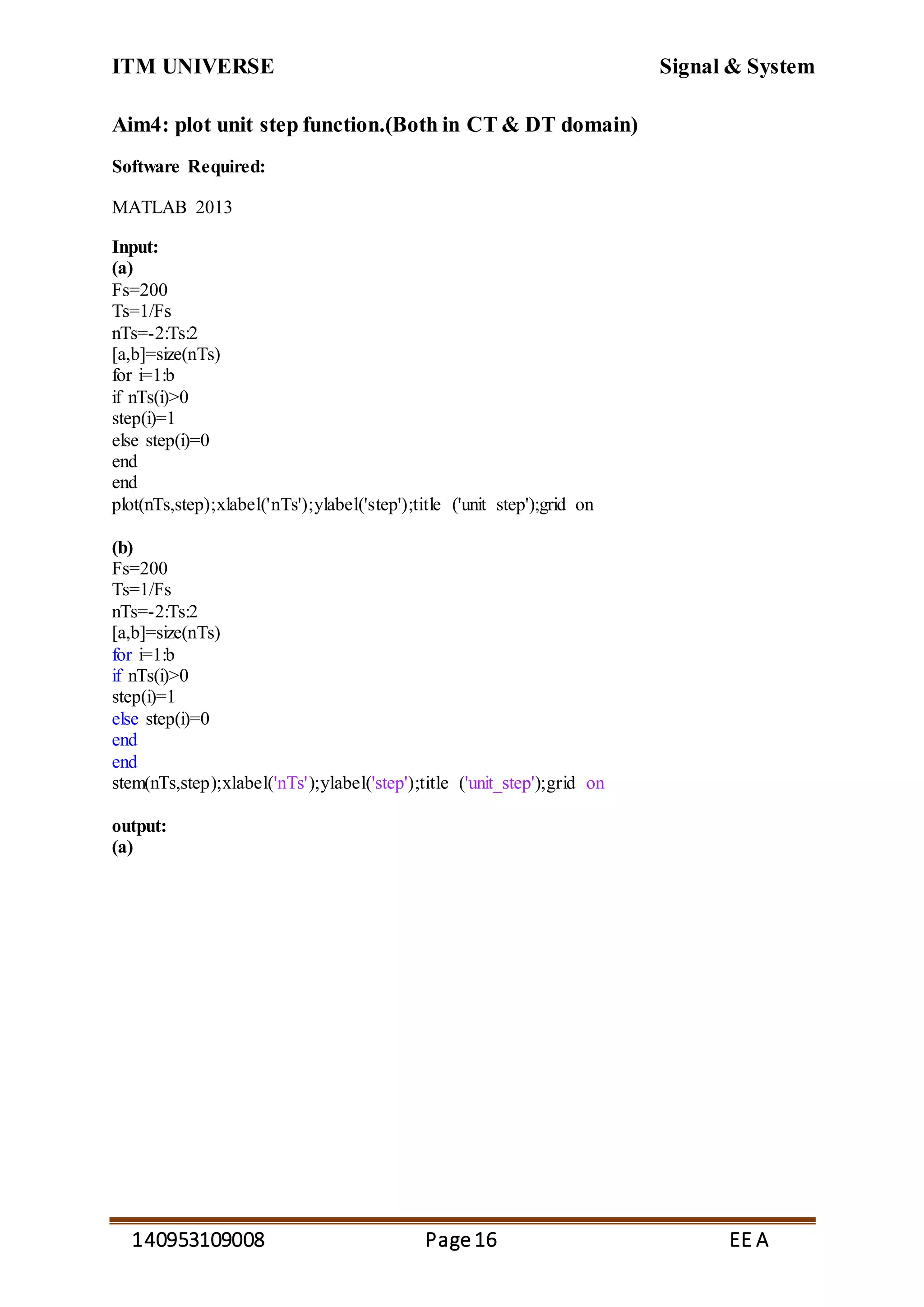 ITM UNIVERSE Signal & System
140953109008 Page16 EE A
Aim4: plot unit step function.(Both in CT & DT domain)
Software Required:
MATLAB 2013
Input:
(a)
Fs=200
Ts=1/Fs
nTs=-2:Ts:2
[a,b]=size(nTs)
for i=1:b
if nTs(i)>0
step(i)=1
else step(i)=0
end
end
plot(nTs,step);xlabel('nTs');ylabel('step');title ('unit step');grid on
(b)
Fs=200
Ts=1/Fs
nTs=-2:Ts:2
[a,b]=size(nTs)
for i=1:b
if nTs(i)>0
step(i)=1
else step(i)=0
end
end
stem(nTs,step);xlabel('nTs');ylabel('step');title ('unit_step');grid on
output:
(a)
 