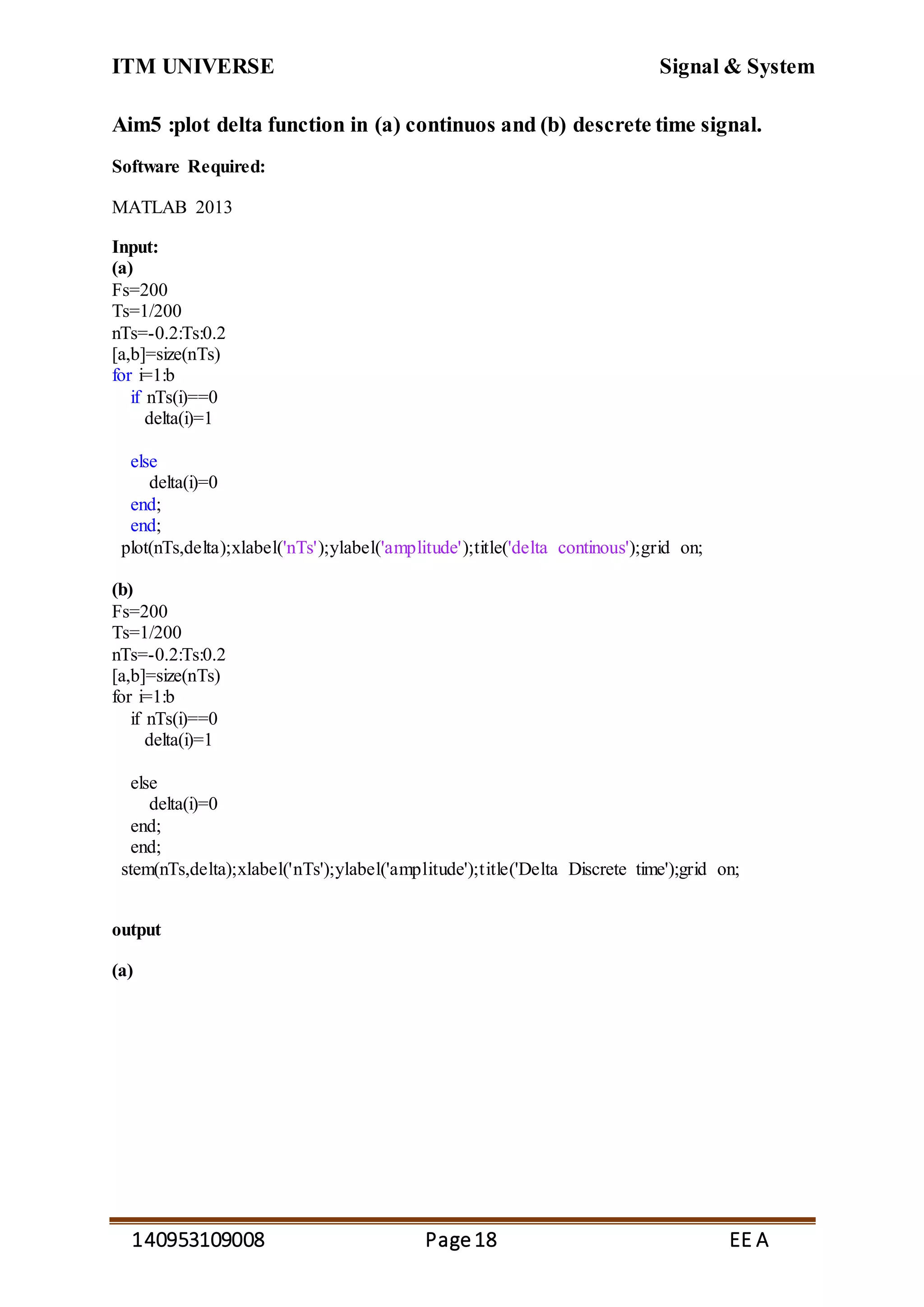 ITM UNIVERSE Signal & System
140953109008 Page18 EE A
Aim5 :plot delta function in (a) continuos and (b) descrete time signal.
Software Required:
MATLAB 2013
Input:
(a)
Fs=200
Ts=1/200
nTs=-0.2:Ts:0.2
[a,b]=size(nTs)
for i=1:b
if nTs(i)==0
delta(i)=1
else
delta(i)=0
end;
end;
plot(nTs,delta);xlabel('nTs');ylabel('amplitude');title('delta continous');grid on;
(b)
Fs=200
Ts=1/200
nTs=-0.2:Ts:0.2
[a,b]=size(nTs)
for i=1:b
if nTs(i)==0
delta(i)=1
else
delta(i)=0
end;
end;
stem(nTs,delta);xlabel('nTs');ylabel('amplitude');title('Delta Discrete time');grid on;
output
(a)
 