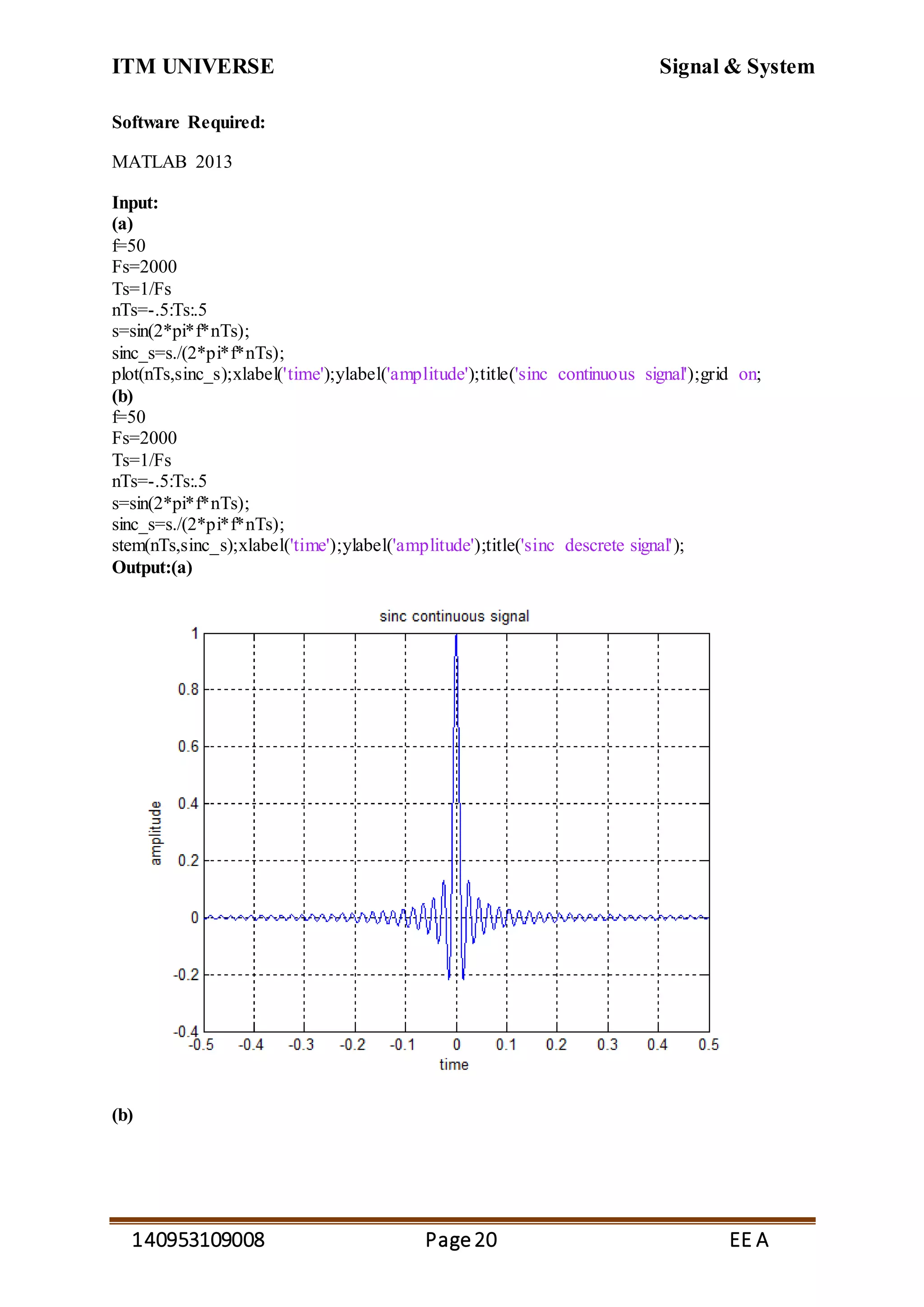 ITM UNIVERSE Signal & System
140953109008 Page20 EE A
Software Required:
MATLAB 2013
Input:
(a)
f=50
Fs=2000
Ts=1/Fs
nTs=-.5:Ts:.5
s=sin(2*pi*f*nTs);
sinc_s=s./(2*pi*f*nTs);
plot(nTs,sinc_s);xlabel('time');ylabel('amplitude');title('sinc continuous signal');grid on;
(b)
f=50
Fs=2000
Ts=1/Fs
nTs=-.5:Ts:.5
s=sin(2*pi*f*nTs);
sinc_s=s./(2*pi*f*nTs);
stem(nTs,sinc_s);xlabel('time');ylabel('amplitude');title('sinc descrete signal');
Output:(a)
(b)
 