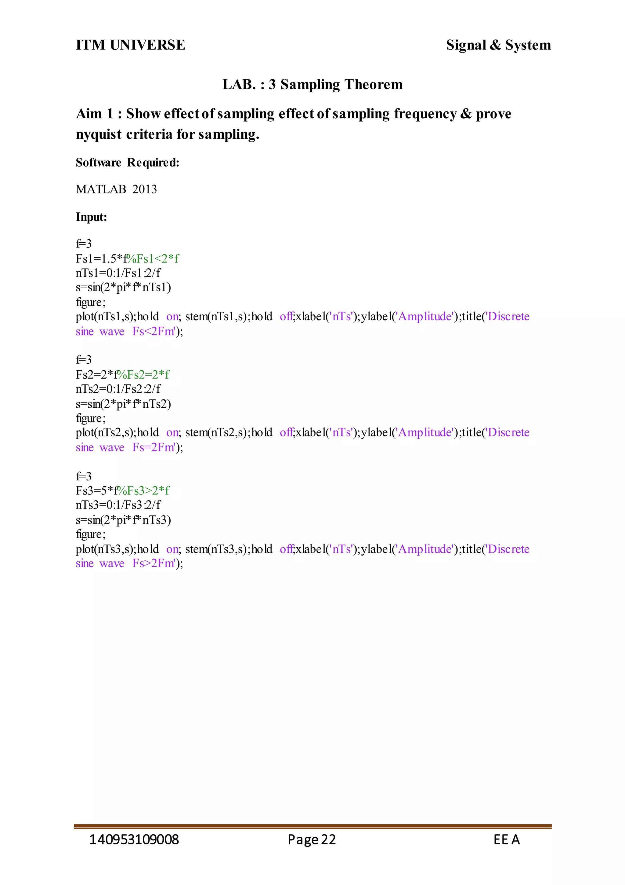 ITM UNIVERSE Signal & System
140953109008 Page22 EE A
LAB. : 3 Sampling Theorem
Aim 1 : Show effectof sampling effect of sampling frequency & prove
nyquist criteria for sampling.
Software Required:
MATLAB 2013
Input:
f=3
Fs1=1.5*f%Fs1<2*f
nTs1=0:1/Fs1:2/f
s=sin(2*pi*f*nTs1)
figure;
plot(nTs1,s);hold on; stem(nTs1,s);hold off;xlabel('nTs');ylabel('Amplitude');title('Discrete
sine wave Fs<2Fm');
f=3
Fs2=2*f%Fs2=2*f
nTs2=0:1/Fs2:2/f
s=sin(2*pi*f*nTs2)
figure;
plot(nTs2,s);hold on; stem(nTs2,s);hold off;xlabel('nTs');ylabel('Amplitude');title('Discrete
sine wave Fs=2Fm');
f=3
Fs3=5*f%Fs3>2*f
nTs3=0:1/Fs3:2/f
s=sin(2*pi*f*nTs3)
figure;
plot(nTs3,s);hold on; stem(nTs3,s);hold off;xlabel('nTs');ylabel('Amplitude');title('Discrete
sine wave Fs>2Fm');
 