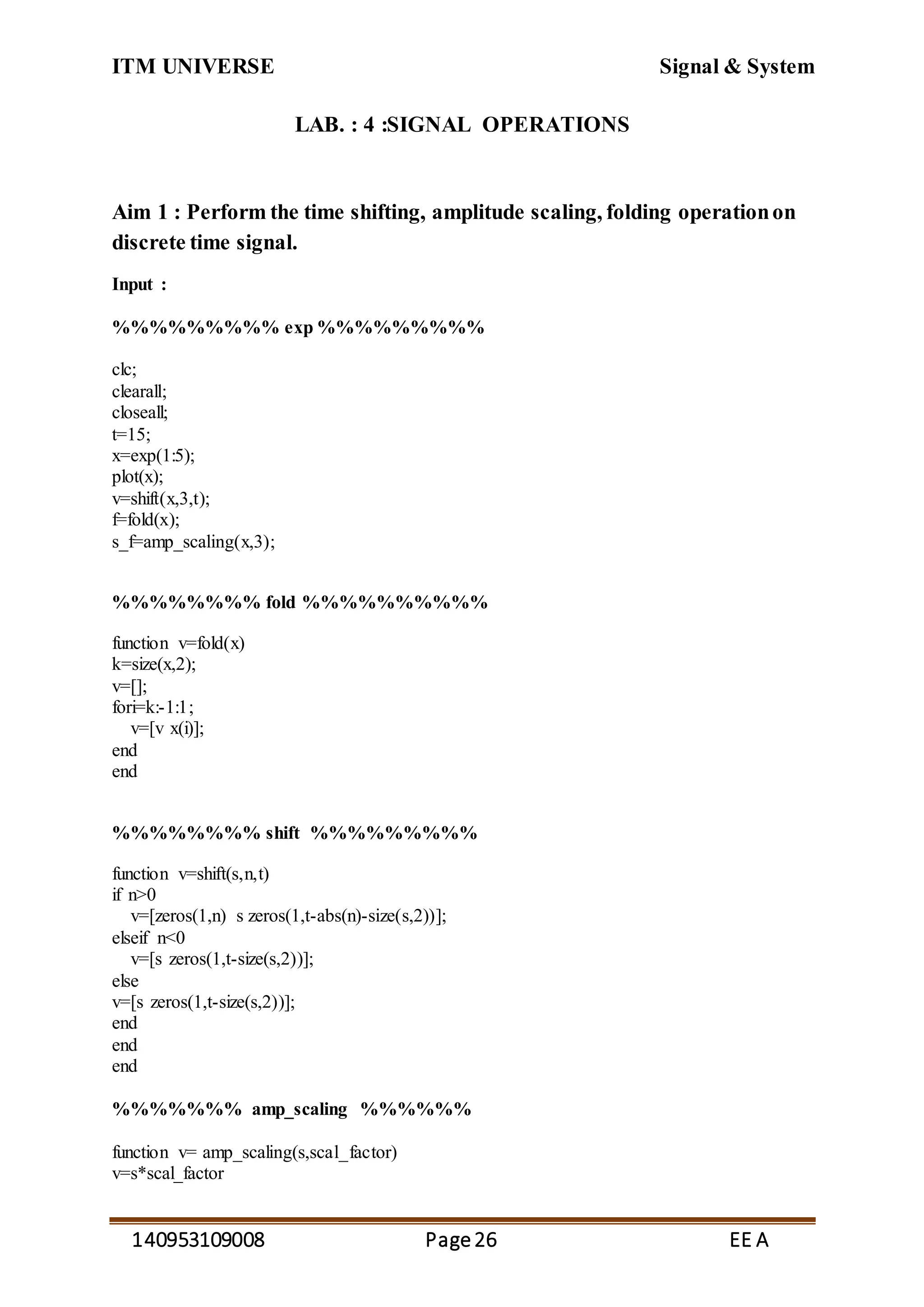 ITM UNIVERSE Signal & System
140953109008 Page26 EE A
LAB. : 4 :SIGNAL OPERATIONS
Aim 1 : Perform the time shifting, amplitude scaling, folding operationon
discrete time signal.
Input :
%%%%%%%%% exp %%%%%%%%%
clc;
clearall;
closeall;
t=15;
x=exp(1:5);
plot(x);
v=shift(x,3,t);
f=fold(x);
s_f=amp_scaling(x,3);
%%%%%%%% fold %%%%%%%%%%
function v=fold(x)
k=size(x,2);
v=[];
fori=k:-1:1;
v=[v x(i)];
end
end
%%%%%%%% shift %%%%%%%%%
function v=shift(s,n,t)
if n>0
v=[zeros(1,n) s zeros(1,t-abs(n)-size(s,2))];
elseif n<0
v=[s zeros(1,t-size(s,2))];
else
v=[s zeros(1,t-size(s,2))];
end
end
end
%%%%%%% amp_scaling %%%%%%
function v= amp_scaling(s,scal_factor)
v=s*scal_factor
 