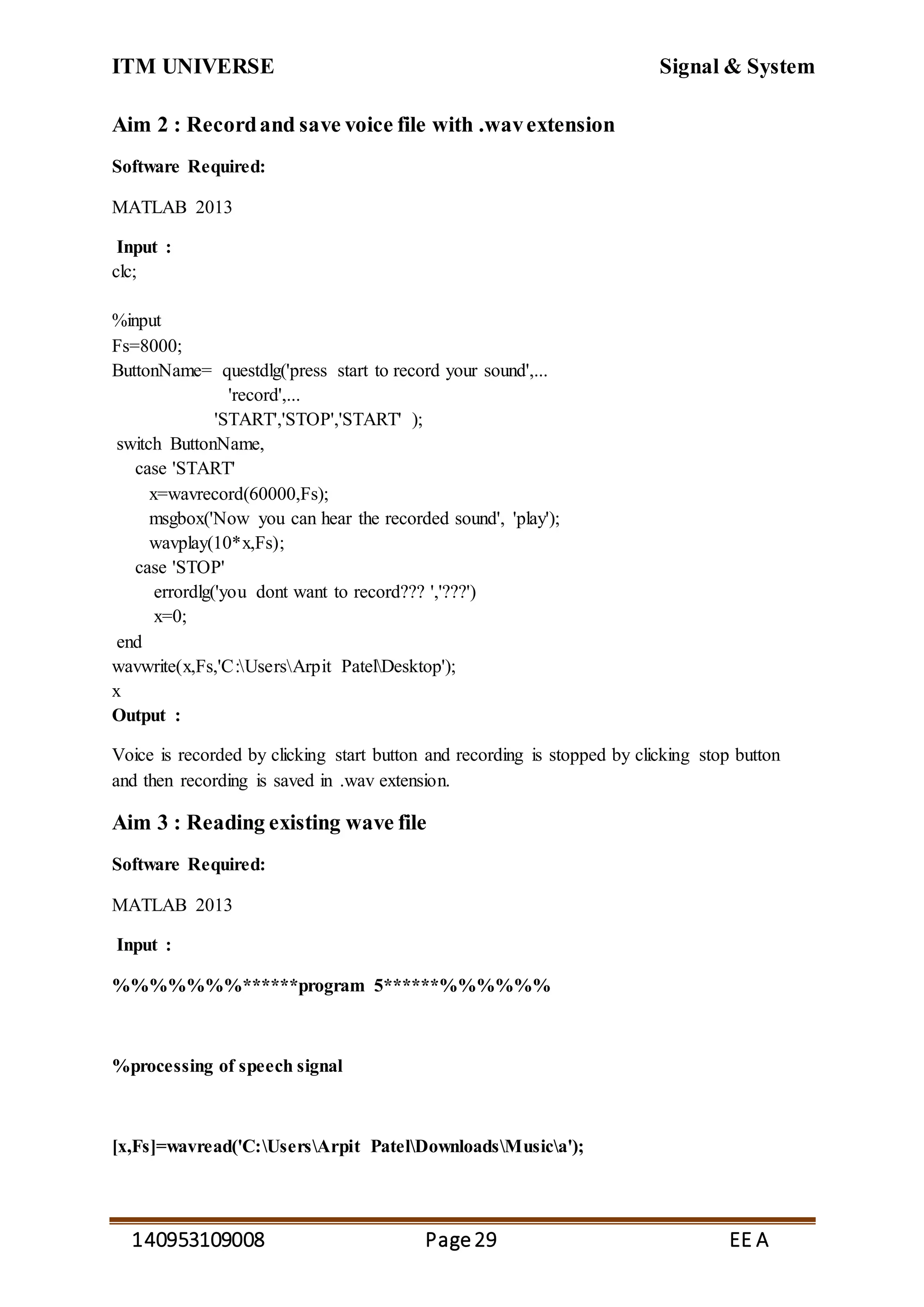 ITM UNIVERSE Signal & System
140953109008 Page29 EE A
Aim 2 : Recordand save voice file with .wavextension
Software Required:
MATLAB 2013
Input :
clc;
%input
Fs=8000;
ButtonName= questdlg('press start to record your sound',...
'record',...
'START','STOP','START' );
switch ButtonName,
case 'START'
x=wavrecord(60000,Fs);
msgbox('Now you can hear the recorded sound', 'play');
wavplay(10*x,Fs);
case 'STOP'
errordlg('you dont want to record??? ','???')
x=0;
end
wavwrite(x,Fs,'C:UsersArpit PatelDesktop');
x
Output :
Voice is recorded by clicking start button and recording is stopped by clicking stop button
and then recording is saved in .wav extension.
Aim 3 : Reading existing wave file
Software Required:
MATLAB 2013
Input :
%%%%%%%******program 5******%%%%%%
%processing of speech signal
[x,Fs]=wavread('C:UsersArpit PatelDownloadsMusica');
 