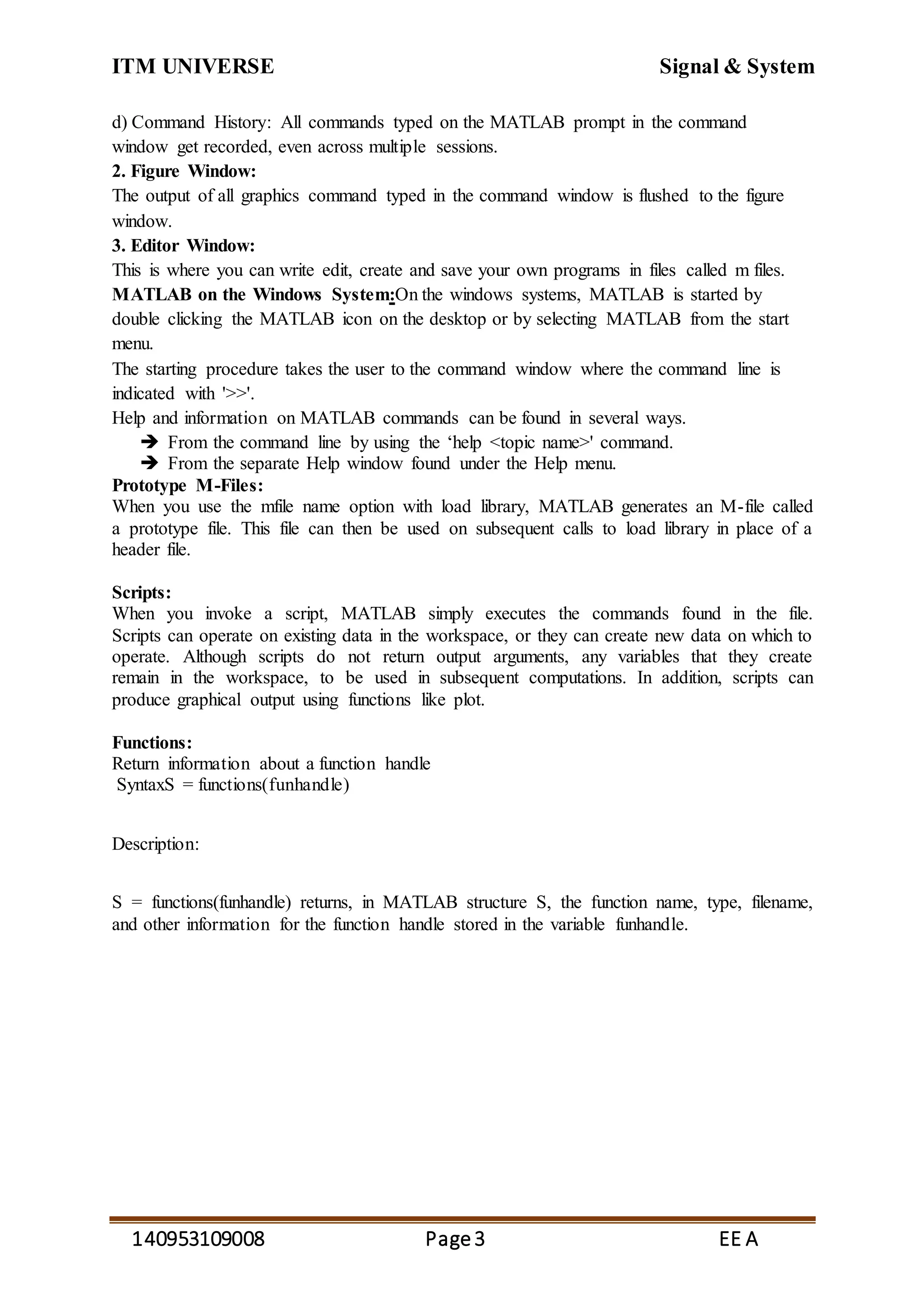 ITM UNIVERSE Signal & System
140953109008 Page3 EE A
d) Command History: All commands typed on the MATLAB prompt in the command
window get recorded, even across multiple sessions.
2. Figure Window:
The output of all graphics command typed in the command window is flushed to the figure
window.
3. Editor Window:
This is where you can write edit, create and save your own programs in files called m files.
MATLAB on the Windows System:On the windows systems, MATLAB is started by
double clicking the MATLAB icon on the desktop or by selecting MATLAB from the start
menu.
The starting procedure takes the user to the command window where the command line is
indicated with '>>'.
Help and information on MATLAB commands can be found in several ways.
 From the command line by using the ‘help <topic name>' command.
 From the separate Help window found under the Help menu.
Prototype M-Files:
When you use the mfile name option with load library, MATLAB generates an M-file called
a prototype file. This file can then be used on subsequent calls to load library in place of a
header file.
Scripts:
When you invoke a script, MATLAB simply executes the commands found in the file.
Scripts can operate on existing data in the workspace, or they can create new data on which to
operate. Although scripts do not return output arguments, any variables that they create
remain in the workspace, to be used in subsequent computations. In addition, scripts can
produce graphical output using functions like plot.
Functions:
Return information about a function handle
SyntaxS = functions(funhandle)
Description:
S = functions(funhandle) returns, in MATLAB structure S, the function name, type, filename,
and other information for the function handle stored in the variable funhandle.
 