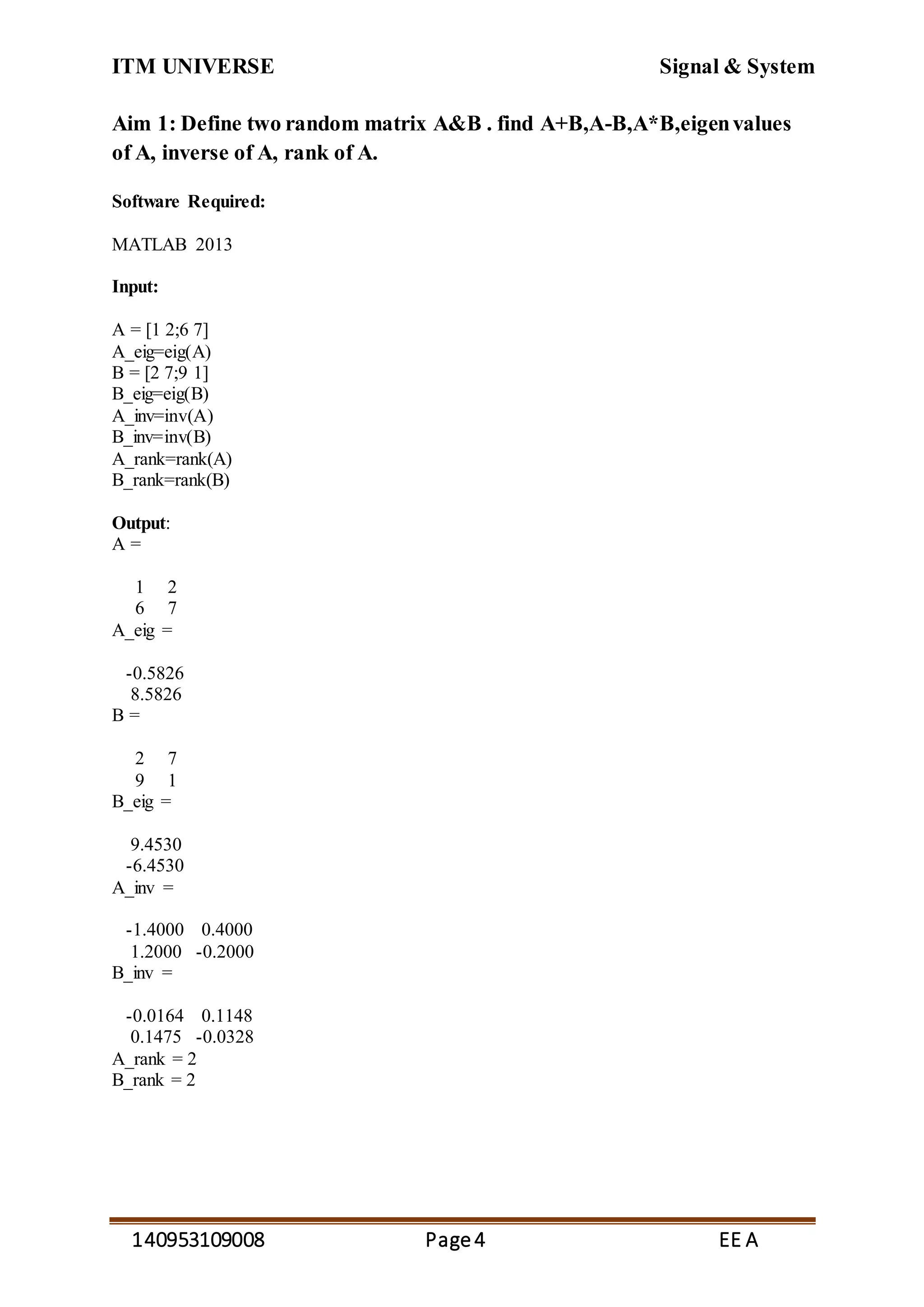 ITM UNIVERSE Signal & System
140953109008 Page4 EE A
Aim 1: Define two random matrix A&B . find A+B,A-B,A*B,eigenvalues
of A, inverse of A, rank of A.
Software Required:
MATLAB 2013
Input:
A = [1 2;6 7]
A_eig=eig(A)
B = [2 7;9 1]
B_eig=eig(B)
A_inv=inv(A)
B_inv=inv(B)
A_rank=rank(A)
B_rank=rank(B)
Output:
A =
1 2
6 7
A_eig =
-0.5826
8.5826
B =
2 7
9 1
B_eig =
9.4530
-6.4530
A_inv =
-1.4000 0.4000
1.2000 -0.2000
B_inv =
-0.0164 0.1148
0.1475 -0.0328
A_rank = 2
B_rank = 2
 