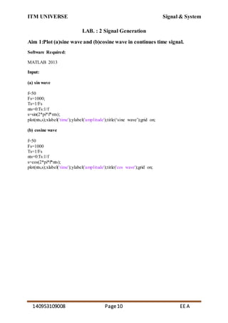 ITM UNIVERSE Signal & System
140953109008 Page10 EE A
LAB. : 2 Signal Generation
Aim 1:Plot (a)sine wave and (b)cosine wave in continues time signal.
Software Required:
MATLAB 2013
Input:
(a) sin wave
f=50
Fs=1000;
Ts=1/Fs
nts=0:Ts:1/f
s=sin(2*pi*f*nts);
plot(nts,s);xlabel('time');ylabel('amplitude');title(‘sine wave’);grid on;
(b) cosine wave
f=50
Fs=1000
Ts=1/Fs
nts=0:Ts:1/f
s=cos(2*pi*f*nts);
plot(nts,s);xlabel('time');ylabel('amplitude');title('cos wave');grid on;
 