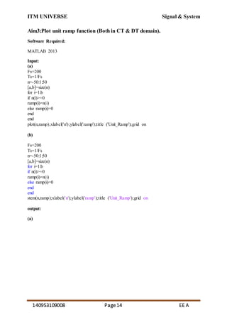 ITM UNIVERSE Signal & System
140953109008 Page14 EE A
Aim3:Plot unit ramp function (Both in CT & DT domain).
Software Required:
MATLAB 2013
Input:
(a)
Fs=200
Ts=1/Fs
n=-50:1:50
[a,b]=size(n)
for i=1:b
if n(i)>=0
ramp(i)=n(i)
else ramp(i)=0
end
end
plot(n,ramp);xlabel('n');ylabel('ramp');title ('Unit_Ramp');grid on
(b)
Fs=200
Ts=1/Fs
n=-50:1:50
[a,b]=size(n)
for i=1:b
if n(i)>=0
ramp(i)=n(i)
else ramp(i)=0
end
end
stem(n,ramp);xlabel('n');ylabel('ramp');title ('Unit_Ramp');grid on
output:
(a)
 