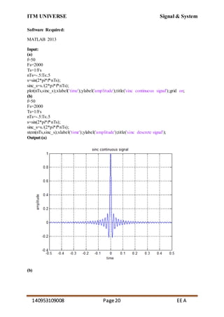 ITM UNIVERSE Signal & System
140953109008 Page20 EE A
Software Required:
MATLAB 2013
Input:
(a)
f=50
Fs=2000
Ts=1/Fs
nTs=-.5:Ts:.5
s=sin(2*pi*f*nTs);
sinc_s=s./(2*pi*f*nTs);
plot(nTs,sinc_s);xlabel('time');ylabel('amplitude');title('sinc continuous signal');grid on;
(b)
f=50
Fs=2000
Ts=1/Fs
nTs=-.5:Ts:.5
s=sin(2*pi*f*nTs);
sinc_s=s./(2*pi*f*nTs);
stem(nTs,sinc_s);xlabel('time');ylabel('amplitude');title('sinc descrete signal');
Output:(a)
(b)
 