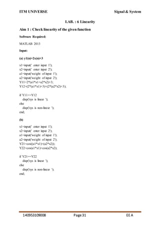 ITM UNIVERSE Signal & System
140953109008 Page31 EE A
LAB. : 6 Linearity
Aim 1 : Check linearity of the given function
Software Required:
MATLAB 2013
Input:
(a) y1(n)=2x(n)+3
x1=input(' enter input 1');
x2=input(' enter input 2');
a1=input('weight of input 1');
a2=input('weight of input 2');
Y11=2*(a1*x1+a2*x2)+3;
Y12=(2*(a1*x1)+3)+(2*(a2*x2)+3);
if Y11==Y12
disp('sys is linear ');
else
disp('sys is non-linear ');
end;
(b)
x1=input(' enter input 1');
x2=input(' enter input 2');
a1=input('weight of input 1');
a2=input('weight of input 2');
Y21=cos((a1*x1)+(a2*x2));
Y22=cos(a1*x1)+cos(a2*x2);
if Y21==Y22
disp('sys is linear ');
else
disp('sys is non-linear ');
end;
 