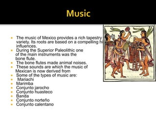 Music The music of Mexico provides a rich tapestry of rhythm, tone, and variety. Its roots are based on a compelling history of disparate influences.During the Superior Paleolithic one   of the main instruments was the 		   bone flute.The bone flutes made animal noises.These sounds are which the music of   Mexican is now derived fromSome of the types of music are:Mariachi Marimba ConjuntojarochoConjuntohuastecoBanda ConjuntonorteñoConjuntocalentano