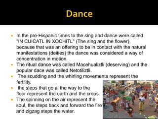 Dance In the pre-Hispanic times to the sing and dance were called "IN CUICATL IN XOCHITL" (The sing and the flower), because that was an offering to be in contact with the natural manifestations (deities) the dance was considered a way of concentration in motion. The ritual dance was called Macehualiztli (deserving) and the popular dace was called Netotiliztli.The scudding and the whirling movements represent the fertility.the steps that go al the way to the		                                          floor represent the earth and the crops. The spinning on the air represent the    soul, the steps back and forward the fire   and zigzag steps the water.