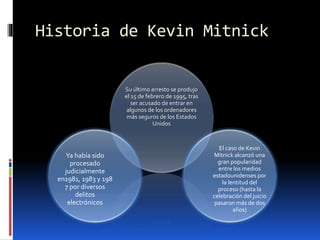 Historia de Kevin Mitnick

Su último arresto se produjo
el 15 de febrero de 1995, tras
ser acusado de entrar en
algunos de los ordenadores
más seguros de los Estados
Unidos

Ya había sido
procesado
judicialmente
en1981, 1983 y 198
7 por diversos
delitos
electrónicos

El caso de Kevin
Mitnick alcanzó una
gran popularidad
entre los medios
estadounidenses por
la lentitud del
proceso (hasta la
celebración del juicio
pasaron más de dos
años)

 