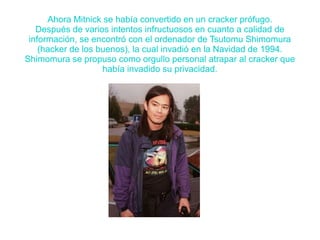 Ahora Mitnick se había convertido en un cracker prófugo. 
Después de varios intentos infructuosos en cuanto a calidad de 
información, se encontró con el ordenador de Tsutomu Shimomura 
(hacker de los buenos), la cual invadió en la Navidad de 1994. 
Shimomura se propuso como orgullo personal atrapar al cracker que 
había invadido su privacidad. 
 