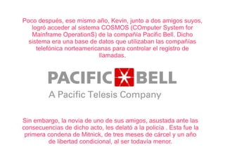 Poco después, ese mismo año, Kevin, junto a dos amigos suyos, 
logró acceder al sistema COSMOS (COmputer System for 
Mainframe OperationS) de la compañía Pacific Bell. Dicho 
sistema era una base de datos que utilizaban las compañías 
telefónica norteamericanas para controlar el registro de 
llamadas. 
Sin embargo, la novia de uno de sus amigos, asustada ante las 
consecuencias de dicho acto, les delató a la policía . Esta fue la 
primera condena de Mitnick, de tres meses de cárcel y un año 
de libertad condicional, al ser todavía menor. 
 