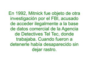 En 1992, Mitnick fue objeto de otra 
investigación por el FBI, acusado 
de acceder ilegalmente a la base 
de datos comercial de la Agencia 
de Detectives Tel Tec, donde 
trabajaba. Cuando fueron a 
detenerle había desaparecido sin 
dejar rastro. 
 