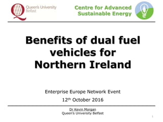 Dr Kevin Morgan
Queen’s University Belfast
Centre for Advanced
Sustainable Energy
Benefits of dual fuel
vehicles for
Northern Ireland
Enterprise Europe Network Event
12th October 2016
1
 