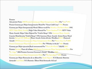 Premios
Año premio Notas 1989 Premio Grammy por Mejor Interpretación Metal Por "One" 1991
Premio Grammy por Mejor Interpretación Metal Por "Stone Cold Crazy" 1992 Premio
Grammy por Mejor Interpretación Metal (Álbum vocal) Por Metallica (The Black Album) 1992
MTV Video Music Awards: Mejor Video Musical Por "Enter Sandman" 1996 MTV Video
Music Awards: Mejor Video Musical Por "Until it Sleeps" 1996 American Music Awards:
Canción Metal favorita "Until it Sleeps" 1996 American Music Awards: Artista Heavy Metal
favorito ReLoad 1997 Billboard Music Awards Artista del año: Metallica (RIAA Diamond
Award) 1999 Premio Grammy por Mejor Interpretación Metal Por "Better than You" 2000
Premio Grammy por Mejor Interpretación Metal Por "Whiskey in the Jar" 2001 Premio
Grammy por Mejor ejecución Rock instrumental Por "The Call of Ktulu" (S&M) 2003
Premios Kerrang! Paseo de la fama 2004 Premio Grammy por Mejor Interpretación Metal Por
"St. Anger" 2004 Premios Governor Governor's Award - Metallica 2009
Premio Grammy por Mejor Interpretación Metal Por "My Apocalypse" 2009 Premio
Grammy por Mejor Ilustración de un álbum Por Death Magnetic N/A Bammie: Baterista
destacado Lars Ulrich N/A Bammie: Álbum Metal destacado: ReLoad
 