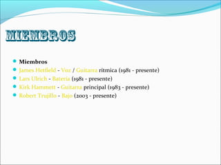 miembros
 Miembros
 James Hetfield - Voz / Guitarra rítmica (1981 - presente)
 Lars Ulrich - Batería (1981 - presente)
 Kirk Hammett - Guitarra principal (1983 - presente)
 Robert Trujillo - Bajo (2003 - presente)
 