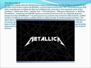 The Black Album
Su siguiente trabajo, llamado Metallica pero mejor conocido como The Black Album, considerado por
la crítica como la obra maestra de Metallica, se haría esperar hasta el año 1991. Fue producido por Bob
Rock, conocido por su trabajo con Bon Jovi y Mötley Crüe, entre otros. Con canciones como "Enter
Sandman", "Holier than Thou", "Sad But True", "The Unforgiven", "Wherever I May Roam" y "Nothing
Else Matters", vendió más de 500.000 copias en su primera semana en EE. UU., llegando al primer
puesto en la lista del Billboard,[23]
en parte gracias a su carácter más comercial. Sólo en EE.UU., la RIAA
certifica 14 millones de copias vendidas desde su salida a la calle. El nombre popular del disco, The
Black Album (El álbum negro), viene de la portada del disco, que sólo contiene el logo de Metallica en
la esquina superior izquierda y el dibujo de una serpiente en la esquina inferior derecha, todo ello
bajo un fondo negro. Esta portada fue explicada posteriormente por Hetfield, quien dijo que la banda
quería que la gente se fijase en la música que contenía el álbum, y no en el simbolismo ni en el diseño
artístico.
 