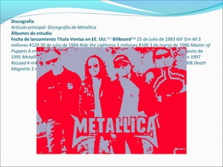 Discografía
Artículo principal: Discografía de Metallica
Álbumes de estudio
Fecha de lanzamiento Título Ventas en EE. UU.[57]
Billboard[58]
25 de julio de 1983 Kill 'Em All 3
millones #120 30 de julio de 1984 Ride the Lightning 5 millones #100 3 de marzo de 1986 Master of
Puppets 6 millones #29 25 de agosto de 1988 ...And Justice for All 8 millones #6 12 de agosto de
1991 Metallica 14 millones #1 4 de junio de 1996 Load 5 millones #1 18 de noviembre de 1997
ReLoad 4 millones #1 5 de junio de 2003 St. Anger 2 millones #1 12 de septiembre de 2008 Death
Magnetic 2 millones #1
 