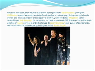 Estos dos músicos fueron después sustituidos por el guitarrista Dave Mustaine y el bajista
Cliff Burton, respectivamente. Mustaine fue despedido un año después de ingresar en la banda
debido a su excesiva adicción a las drogas y al alcohol, y fundó la banda Megadeth, siendo
sustituido por Kirk Hammett. Por otra parte, en 1986, la muerte de Cliff Burton en un accidente de
autobús en Suecia provocó la entrada al grupo de Jason Newsted,[2]
que, quince años más tarde,
sería sustituido tras su deserción por el bajista actual, Robert Trujillo.
 