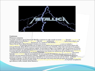 Comienzos
Primeros contactos
Se puede considerar que la historia de Metallica comenzó en 1980 cuando un joven danés llamado Lars Ulrich se
traslada junto con su familia a Los Ángeles. Hijo del tenista profesional Torben Ulrich,[5]
había desarrollado una
enorme afición por el heavy metal durante los '70, cuando la NWOBHM (New Wave Of British Heavy Metal,
Nueva Ola de Heavy Metal Británico) reinaba en la escena underground europea, y con su traslado a
Estados Unidos, en principio previsto por su padre con el objetivo de la preparación de una carrera dentro del
tenis profesional, dicha afición se convertiría prácticamente en una obsesión, sobre todo centrada en los grupos
más desconocidos de la nueva corriente inglesa. Su prioridad al llegar a Los Ángeles, lejos de centrarse en el tenis,
sería la de explotar su capacidad musical junto con otros jóvenes. Esto le llevaría en 1981 a publicar un anuncio en
la revista Recycler solicitando un guitarrista para formar una banda con influencias de las bandas de la NWOBHM
,[6]
centrándose concretamente en sus bandas preferidas: Diamond Head, Motörhead y Iron Maiden. Otro joven
llamado James Hetfield, hijo de un propietario de una compañía de camiones y de una cantante de ópera y
educado con una estricta formación cristiana,[5]
respondió a su anuncio. Tuvieron lugar entonces los primeros
ensayos conjuntos, y aunque al principio a Hetfield no le convencía la forma de tocar de Ulrich,[7]
acabaron
formando un grupo. La clave de esta unión fue el tema que Lars tenía reservado por parte de su amigo Brian Slagel
, fundador de la por entonces recién creada compañía discográfica Metal Blade Records, en el primer recopilatorio
que editaría el sello, titulado Metal Massacre.[8]
 
