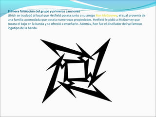 Primera formación del grupo y primeras canciones
Ulrich se trasladó al local que Hetfield poseía junto a su amigo Ron McGovney, el cual provenía de
una familia acomodada que poseía numerosas propiedades. Hetfield le pidió a McGovney que
tocara el bajo en la banda y se ofreció a enseñarle. Además, Ron fue el diseñador del ya famoso
logotipo de la banda.
 