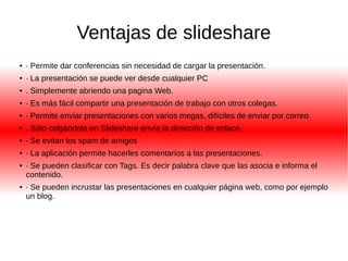 Ventajas de slideshare 
● · Permite dar conferencias sin necesidad de cargar la presentación. 
● · La presentación se puede ver desde cualquier PC 
● . Simplemente abriendo una pagina Web. 
● · Es más fácil compartir una presentación de trabajo con otros colegas. 
● · Permite enviar presentaciones con varios megas, difíciles de enviar por correo. 
● . Sólo colgándola en Slideshare envía la dirección de enlace. 
● · Se evitan los spam de amigos 
● · La aplicación permite hacerles comentarios a las presentaciones. 
● · Se pueden clasificar con Tags. Es decir palabra clave que las asocia e informa el 
contenido. 
● · Se pueden incrustar las presentaciones en cualquier página web, como por ejemplo 
un blog. 
 