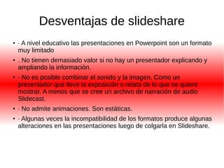 Desventajas de slideshare 
● · A nivel educativo las presentaciones en Powerpoint son un formato 
muy limitado 
● . No tienen demasiado valor si no hay un presentador explicando y 
ampliando la información. 
● · No es posible combinar el sonido y la imagen. Como un 
presentador que lleve la exposición o relato de lo que se quiere 
mostrar. A menos que se cree un archivo de narración de audio 
Slidecast. 
● · No admite animaciones. Son estáticas. 
● · Algunas veces la incompatibilidad de los formatos produce algunas 
alteraciones en las presentaciones luego de colgarla en Slideshare. 
