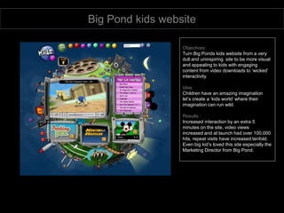 Big Pond kids website Objectives: Turn Big Ponds kids website from a very dull and uninspiring  site to be more visual and appealing to kids with engaging content from video downloads to ‘wicked’ interactivity. Idea: Children have an amazing imagination  let’s create a ‘kids world’ where their imagination can run wild. Results : Increased interaction by an extra 5 minutes on the site, video views  increased and at launch had over 100,000 hits, repeat visits have increased tenfold.  Even big kid’s loved this site especially the Marketing Director from Big Pond. 