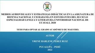 MEDIOS AUDIOVISUALES Y ESTRATEGIAS DIDÁCTICAS EN LAASIGNATURA DE
DEFENSA NACIONAL Y CIUDADANÍA EN ESTUDIANTES DEL III CICLO
ESPECIALIDAD LENGUA Y LITERATURA-UNIVERSIDAD NACIONAL DE
UCAYALI, 2020
TESIS PARA OPTAR AL GRADO ACADÉMICO DE MAESTRO.
AUTOR
YRENE HARLENE PEREZ RUIZ
PUCALLPA – PERÙ
2022
 