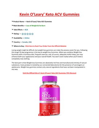 Kevin O’Leary’ Keto ACV Gummies
➢Product Name — Kevin O’Leary’ Keto ACV Gummies
➢Main Benefits — Loss of Weight & Fat Burn
➢ Side-Effects — N/A
➢ Rating: — ⭐⭐⭐⭐⭐
➢ Availability — Online
➢ Country — Canada, USA
➢ Where to Buy - Click Here to Rush Your Order from the Official Website
Losing weight might be difficult, but weight loss gummies can make the process easier for you. Following
this tough 10-day programme is the key to weight loss Gummies. When you combine Weight loss
Gummies with a nutritious diet, frequent exercise, and, of course, adequate restful sleep, you may
enhance both your appearance and your overall health. You won't even realise when you'll need a
completely new clothing.
The best part is that Weight loss Gummies are absolutely risk-free and manufactured entirely of natural
substances. Every product is tested by our connected laboratories for the presence of carcinogens or
adulterants. Weight loss gummies contain only natural ingredients that have not been manipulated in
any way.
Visit the Official Site of Kevin O’Leary’ Keto ACV Gummies 75% Discount
 