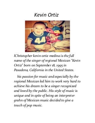 Kevin Ortiz
lChristopher kevin ortiz medina is the full
name of the singer of regional Mexican "Kevin
Ortiz" born on September 18, 1995 in
Pasadena, California in the United States.
his passion for music and especially by the
regional Mexican led him to work very hard to
achieve his dream to be a singer recognized
and loved by the public. His style of music is
unique and in spite of being an interpreter
grahn of Mexican music decided to give a
touch of pop music.
 