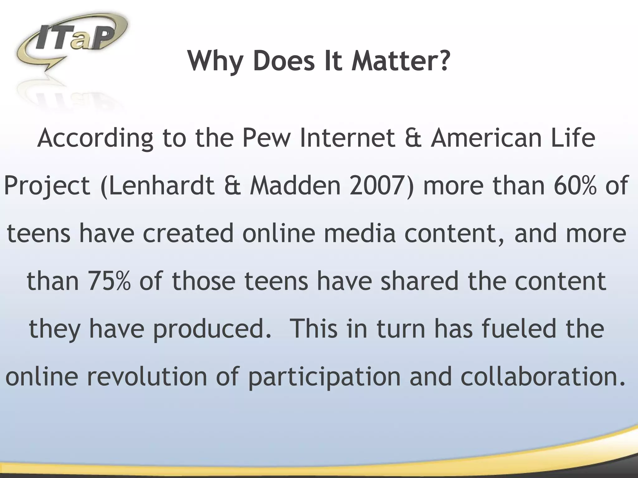 Why Does It Matter? According to the Pew Internet & American Life Project (Lenhardt & Madden 2007) more than 60% of teens have created online media content, and more than 75% of those teens have shared the content they have produced. This in turn has fueled the online revolution of participation and collaboration.