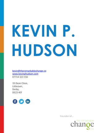KEVIN P.
HUDSON
kevin@theremarkablechange.co	
  
www.kevinphudson.com	
  
07714	
  323	
  556	
  
	
  
33	
  Dean	
  Close,	
  	
  
LiDleover,	
  
Derby,	
  	
  
DE23	
  4EF	
  

Founder	
  of…	
  

 