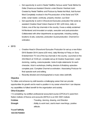 o Got opportunity to work in Neela Telefilms famous serial Tarak Mehta Ka
Oolta Chasma as Assistant Director under Director Harshad Joshi
Created by Neela Telefims and Produce by Neela Asit Modi, Asit Kumarr
Modi Completely involved in the Pre-production of the Serial and TCR
writer, script reader, continuity, property checker, cue Giver
o Got opportunity to work in Dhaval and Guroudev production frist serial as
assistant Creative Head 'Udann Sapnon ki’ 80+ (x30 mins), daily on
Colors; one of the top channels in the country. It was a widely acclaimed
hit Monitored and innovated on scripts, execution and post-production
Collaborated with other departments as appropriate, including casting,
locations & sets, costumes, production & post-production. Channel Co-
ordination.
 2015
o Creative Head in Dhaval and Guroudev Production for set-up a new fiction
Dil Ki Baatein Dil Hi Jaane (x30 mins), daily Monday to Friday on Sony
Entertainment TV one of the top channels in the country. Launched on the
23rd March at 10.00 pm. complete set-up & Creative Supervision –script
doctoring, casting, costume-jeweler, looks & style statements for each
character, Actor’s workshops, briefing directors & finalizing episodes-
complete post. Complete Channel co-ordination. Associating Producer for
final episode work and editing.
o Recently directed and choreographed a music video (edit left).
Objective
To Utilize and enhance my skill towards a challenging career that can provide
opportunities for growth and to reach a position in my career where from I can dispose
my capabilities to fullest benefit for the organization and society.
Other Education
I 'm completing my certified professional accountant course (CPCA) of 2 years from
Nation institute of finance and accounts (NIFA) it is an ISO: 9001 institute
Hobbies : Traveling, dancing, drawing, and Direction
Strength : Ability to work hard, zeal to learn new things, positive
attitude.
Yours Faithfully
KEVIN PARIKH
 