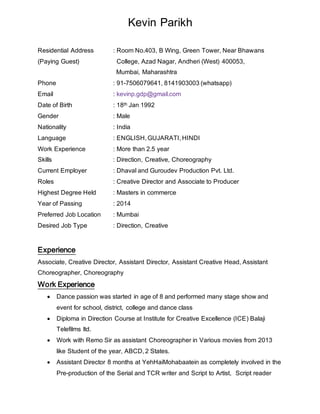 Kevin Parikh
Residential Address : Room No.403, B Wing, Green Tower, Near Bhawans
(Paying Guest) College, Azad Nagar, Andheri (West) 400053,
Mumbai, Maharashtra
Phone : 91-7506079641, 8141903003 (whatsapp)
Email : kevinp.gdp@gmail.com
Date of Birth : 18th Jan 1992
Gender : Male
Nationality : India
Language : ENGLISH, GUJARATI, HINDI
Work Experience : More than 2.5 year
Skills : Direction, Creative, Choreography
Current Employer : Dhaval and Guroudev Production Pvt. Ltd.
Roles : Creative Director and Associate to Producer
Highest Degree Held : Masters in commerce
Year of Passing : 2014
Preferred Job Location : Mumbai
Desired Job Type : Direction, Creative
Experience
Associate, Creative Director, Assistant Director, Assistant Creative Head, Assistant
Choreographer, Choreography
Work Experience
 Dance passion was started in age of 8 and performed many stage show and
event for school, district, college and dance class
 Diploma in Direction Course at Institute for Creative Excellence (ICE) Balaji
Telefilms ltd.
 Work with Remo Sir as assistant Choreographer in Various movies from 2013
like Student of the year, ABCD, 2 States.
 Assistant Director 8 months at YehHaiMohabaatein as completely involved in the
Pre-production of the Serial and TCR writer and Script to Artist, Script reader
 