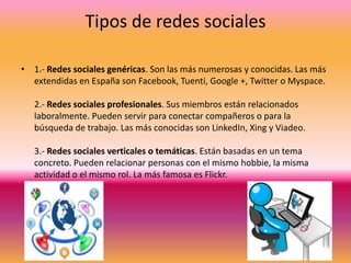 Tipos de redes sociales
• 1.- Redes sociales genéricas. Son las más numerosas y conocidas. Las más
extendidas en España son Facebook, Tuenti, Google +, Twitter o Myspace.
2.- Redes sociales profesionales. Sus miembros están relacionados
laboralmente. Pueden servir para conectar compañeros o para la
búsqueda de trabajo. Las más conocidas son LinkedIn, Xing y Viadeo.

3.- Redes sociales verticales o temáticas. Están basadas en un tema
concreto. Pueden relacionar personas con el mismo hobbie, la misma
actividad o el mismo rol. La más famosa es Flickr.

 