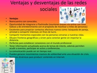 Ventajas y desventajas de las redes
sociales
•
•
•
•
•
•
•
•
•
•
•

Ventajas
Reencuentro con conocidos.
Oportunidad de integrarse a Flashmobs (reuniones breves vía online con fines
lúdicos y de entretenimiento con el propósito de movilizar a miles de personas)
Excelentes para propiciar contactos afectivos nuevos como: búsqueda de pareja,
amistad o compartir intereses sin fines de lucro.
Compartir momentos especiales con las personas cercanas a nuestras vidas.
Diluyen fronteras geográficas y sirven para conectar gente sin importar la
distancia.
Perfectas para establecer conexiones con el mundo profesional.
Tener información actualizada acerca de temas de interés, además permiten
acudir a eventos, participar en actos y conferencias.
La comunicación puede ser en tiempo real.
Pueden generar movimientos masivos de solidaridad ante una situación de crisis.
Bastante dinámicas para producir contenido en Internet.

 