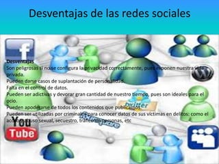 Desventajas de las redes sociales
• Desventajas
• Son peligrosas si no se configura la privacidad
correctamente, pues exponen nuestra vida privada.
Desventajas
Son peligrosas si no se configura la de suplantación de personalidad.
• Pueden darse casos privacidad correctamente, pues exponen nuestra vida
privada.
• Falta en el control de datos.
Pueden darse casos de suplantación de personalidad.
• Pueden de datos.
Falta en el control ser adictivas y devorar gran cantidad de nuestro
tiempo, pues son ideales para el ocio.
Pueden ser adictivas y devorar gran cantidad de nuestro tiempo, pues son ideales para el
ocio. Pueden apoderarse de todos los contenidos que
•
Pueden apoderarse de todos los contenidos que publicamos.
publicamos.
Pueden ser utilizadas por criminales para conocer datos de sus víctimas en delitos: como el
• Pueden ser utilizadas por personas, etc
acoso y abuso sexual, secuestro, tráfico decriminales para conocer datos de
sus víctimas en delitos: como el acoso y abuso sexual,
secuestro, tráfico de personas, etc

 