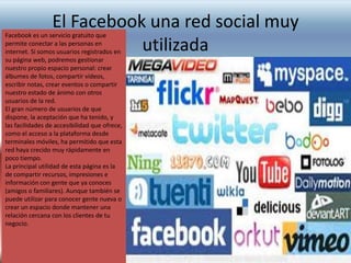 El Facebook una red social muy
utilizada

Facebook es un servicio gratuito que
permite conectar a las personas en
internet. Si somos usuarios registrados en
su página web, podremos gestionar
nuestro propio espacio personal: crear
álbumes de fotos, compartir vídeos,
escribir notas, crear eventos o compartir
nuestro estado de ánimo con otros
usuarios de la red.
El gran número de usuarios de que
dispone, la aceptación que ha tenido, y
las facilidades de accesibilidad que ofrece,
como el acceso a la plataforma desde
terminales móviles, ha permitido que esta
red haya crecido muy rápidamente en
poco tiempo.
La principal utilidad de esta página es la
de compartir recursos, impresiones e
información con gente que ya conoces
(amigos o familiares). Aunque también se
puede utilizar para conocer gente nueva o
crear un espacio donde mantener una
relación cercana con los clientes de tu
negocio.

 
