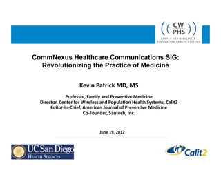 CommNexus Healthcare Communications SIG:
  Revolutionizing the Practice of Medicine


                            Kevin	
  Patrick	
  MD,	
  MS	
  
                 Professor,	
  Family	
  and	
  Preven9ve	
  Medicine	
  
  Director,	
  Center	
  for	
  Wireless	
  and	
  Popula9on	
  Health	
  Systems,	
  Calit2	
  
       Editor-­‐in-­‐Chief,	
  American	
  Journal	
  of	
  Preven9ve	
  Medicine	
  
                                Co-­‐Founder,	
  Santech,	
  Inc.	
  


                                          June	
  19,	
  2012	
  
 