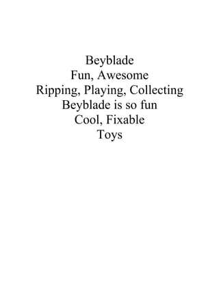 Beyblade
      Fun, Awesome
Ripping, Playing, Collecting
    Beyblade is so fun
       Cool, Fixable
           Toys
 